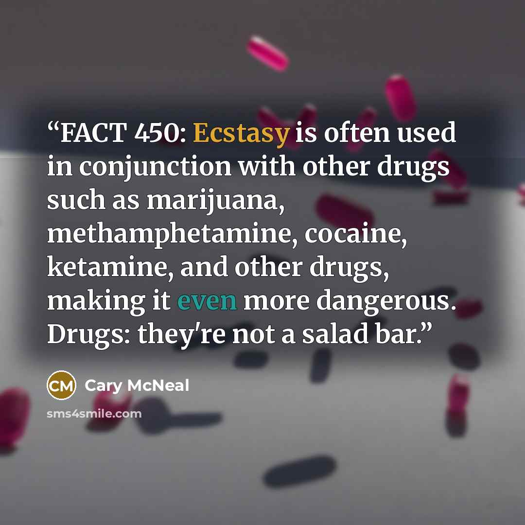 “FACT 450: Ecstasy is often used in conjunction with other drugs such as marijuana, methamphetamine, cocaine, ketamine, and other drugs, making it even more dangerous. Drugs: they're not a salad bar.” quote by Cary McNeal