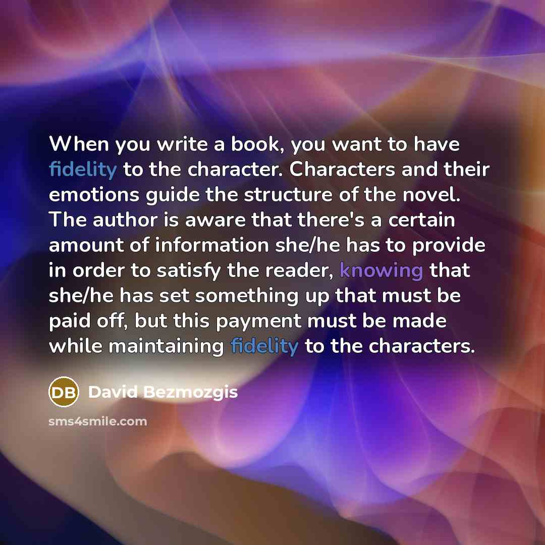 “When you write a book, you want to have fidelity to the character. Characters and their emotions guide the structure of the novel. The author is aware that there's a certain amount of information she/he has to provide in order to satisfy the reader, knowing that she/he has set something up that…” quote by David Bezmozgis