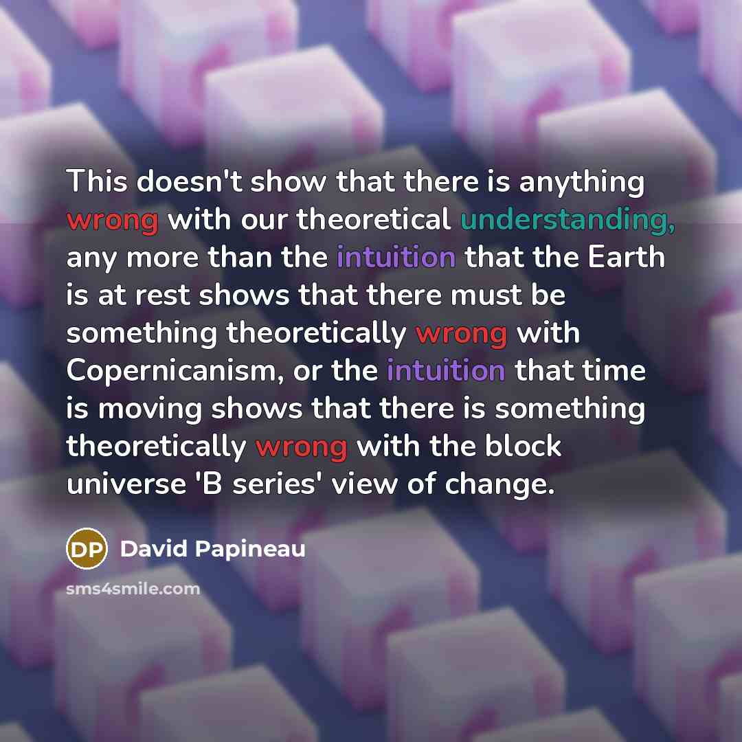 “This doesn't show that there is anything wrong with our theoretical understanding, any more than the intuition that the Earth is at rest shows that there must be something theoretically wrong with Copernicanism, or the intuition that time is moving shows that there is something theoretically wrong…” quote by David Papineau