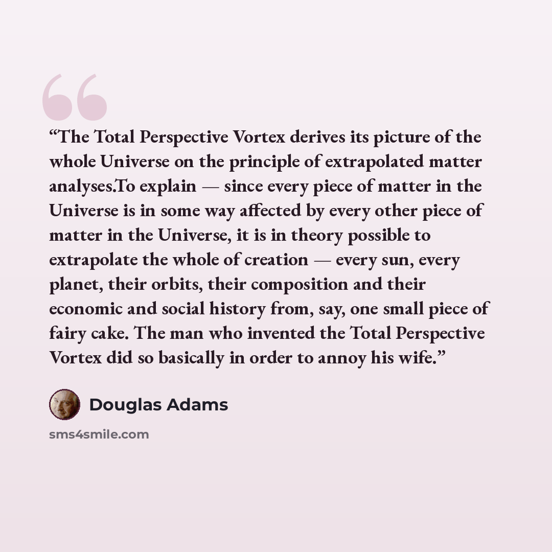 “The Total Perspective Vortex derives its picture of the whole Universe on the principle of extrapolated matter analyses.To explain — since every piece of matter in the Universe is in some way affected by every other piece of matter in the Universe, it is in theory possible to extrapolate the whole…” quote by Douglas Adams