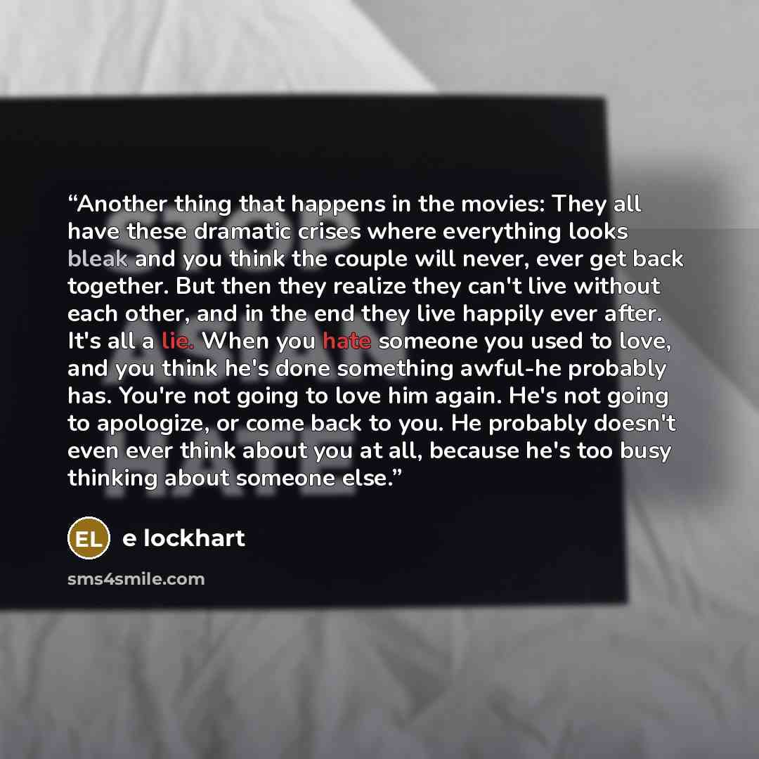 “Another thing that happens in the movies: They all have these dramatic crises where everything looks bleak and you think the couple will never, ever get back together. But then they realize they can't live without each other, and in the end they live happily ever after. It's all a lie. When you…” quote by E Lockhart
