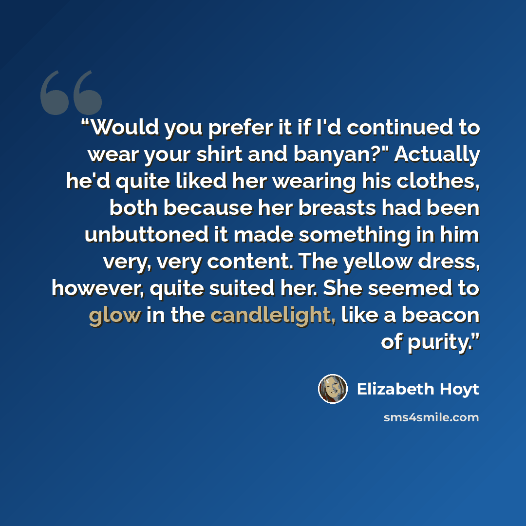 “Would you prefer it if I'd continued to wear your shirt and banyan?" Actually he'd quite liked her wearing his clothes, both because her breasts had been unbuttoned it made something in him very, very content. The yellow dress, however, quite suited her. She seemed to glow in the candlelight, like…” quote by Elizabeth Hoyt