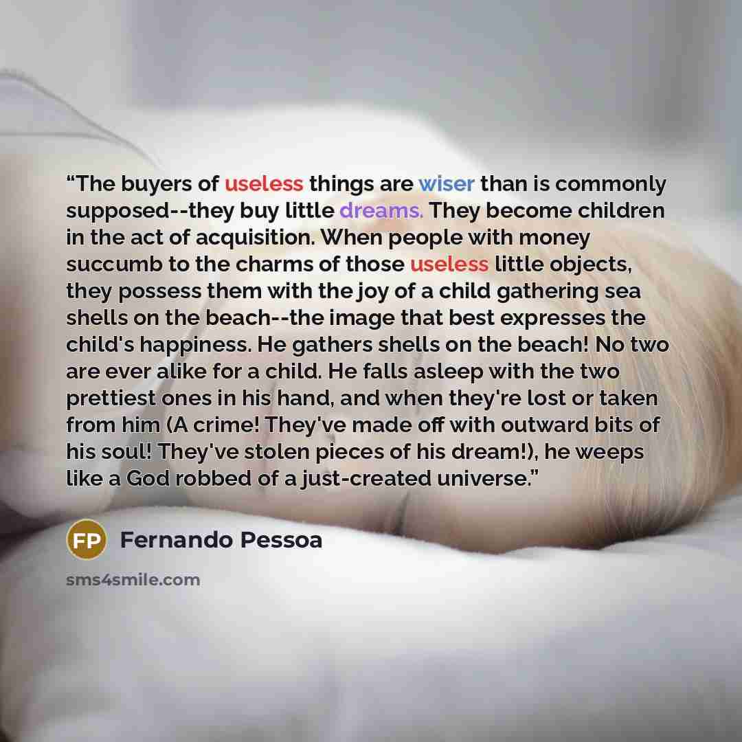 “The buyers of useless things are wiser than is commonly supposed--they buy little dreams. They become children in the act of acquisition. When people with money succumb to the charms of those useless little objects, they possess them with the joy of a child gathering sea shells on the beach--the…” quote by Fernando Pessoa