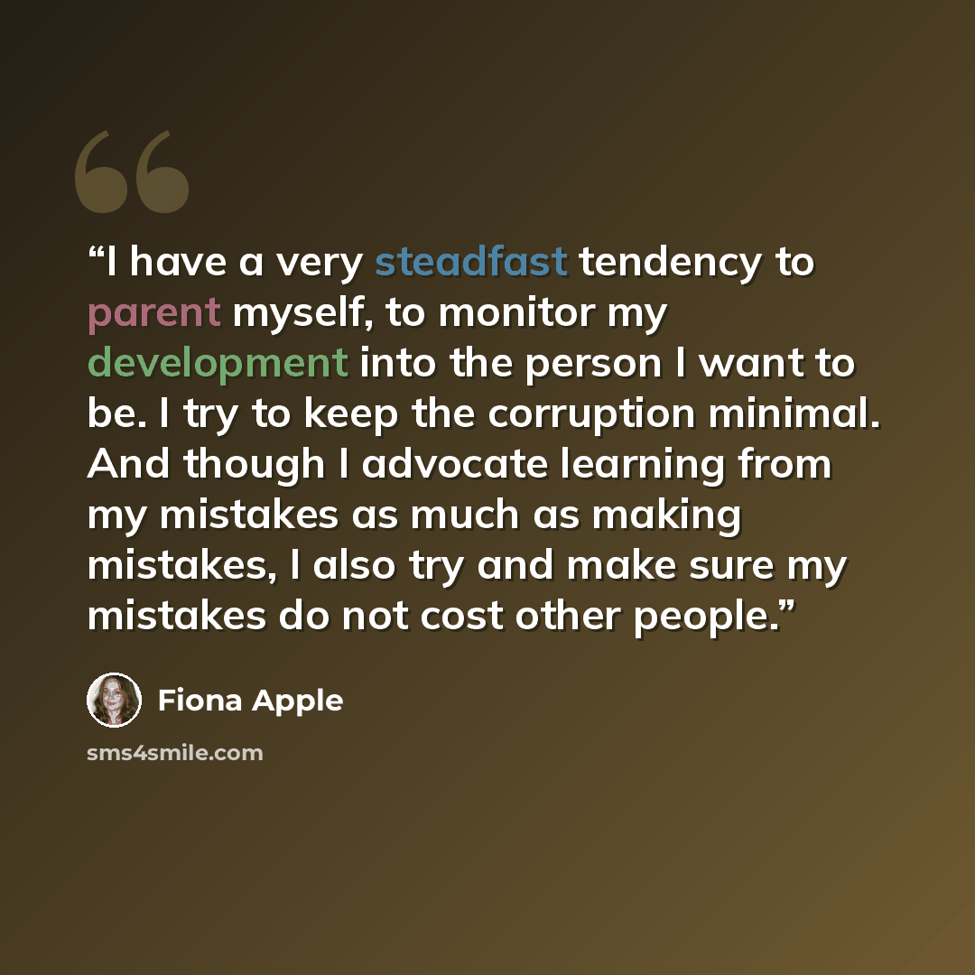 “I have a very steadfast tendency to parent myself, to monitor my development into the person I want to be. I try to keep the corruption minimal. And though I advocate learning from my mistakes as much as making mistakes, I also try and make sure my mistakes do not cost other people.” quote by Fiona Apple