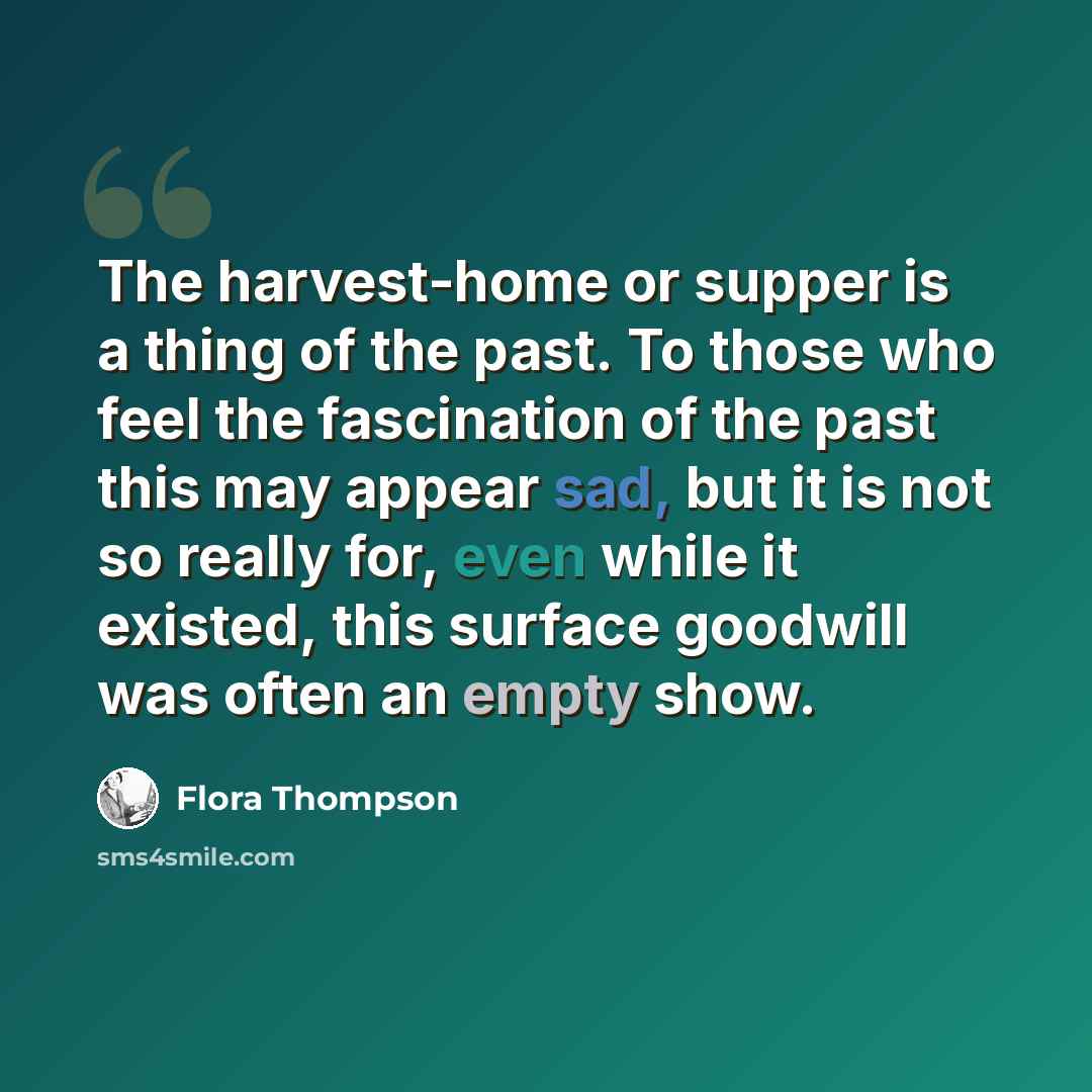 “The harvest-home or supper is a thing of the past. To those who feel the fascination of the past this may appear sad, but it is not so really for, even while it existed, this surface goodwill was often an empty show.” quote by Flora Thompson