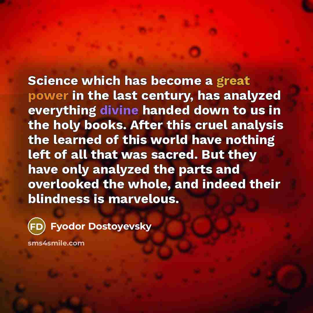 “Science which has become a great power in the last century, has analyzed everything divine handed down to us in the holy books. After this cruel analysis the learned of this world have nothing left of all that was sacred. But they have only analyzed the parts and overlooked the whole, and indeed…” quote by Fyodor Dostoyevsky