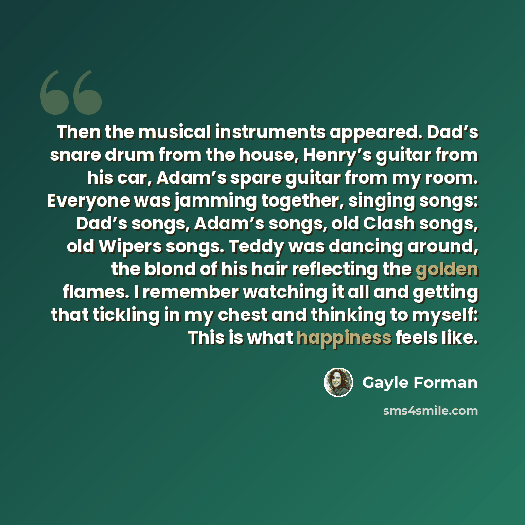 “Then the musical instruments appeared. Dad’s snare drum from the house, Henry’s guitar from his car, Adam’s spare guitar from my room. Everyone was jamming together, singing songs: Dad’s songs, Adam’s songs, old Clash songs, old Wipers songs. Teddy was dancing around, the blond of his hair…” quote by Gayle Forman