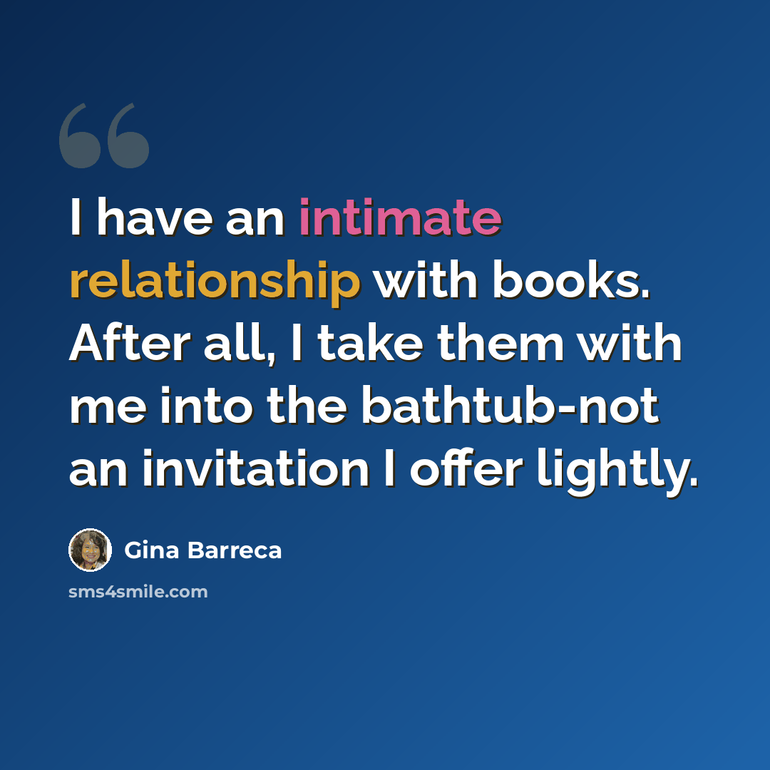 “I have an intimate relationship with books. After all, I take them with me into the bathtub-not an invitation I offer lightly.” quote by Gina Barreca