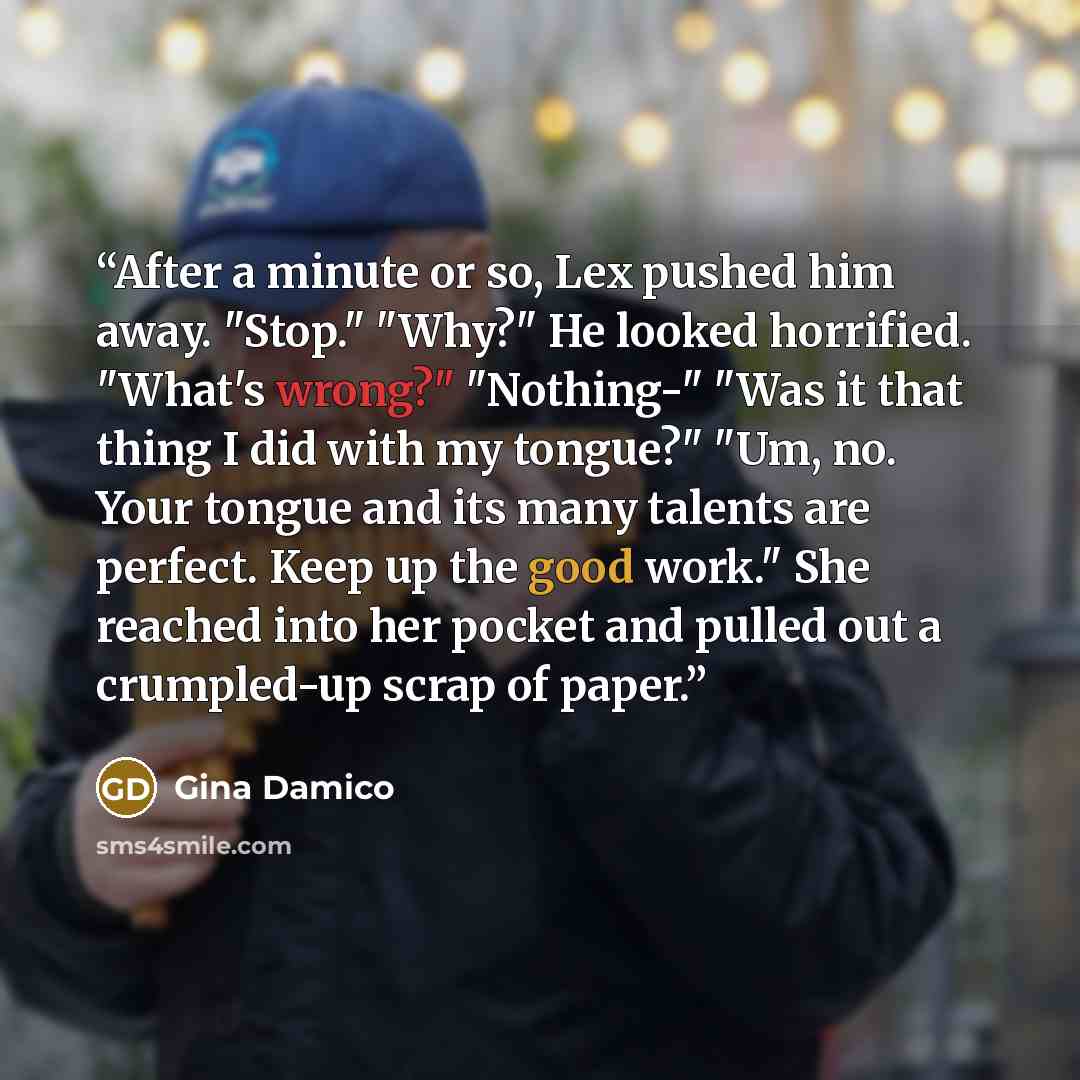 “After a minute or so, Lex pushed him away. "Stop." "Why?" He looked horrified. "What's wrong?" "Nothing-" "Was it that thing I did with my tongue?" "Um, no. Your tongue and its many talents are perfect. Keep up the good work." She reached into her pocket and pulled out a crumpled-up scrap of paper.” quote by Gina Damico