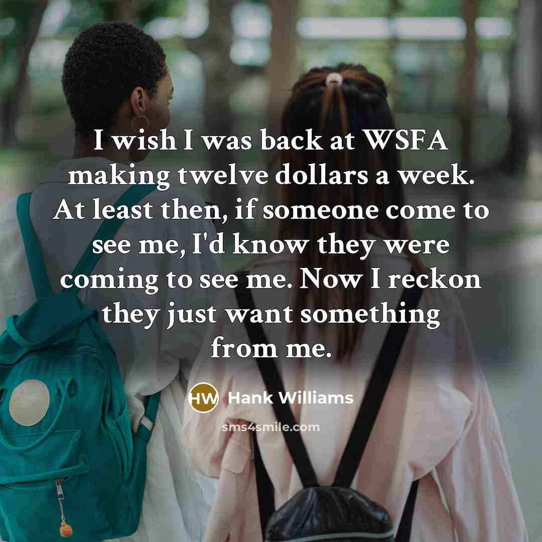 “I wish I was back at WSFA making twelve dollars a week. At least then, if someone come to see me, I'd know they were coming to see me. Now I reckon they just want something from me.” quote by Hank Williams