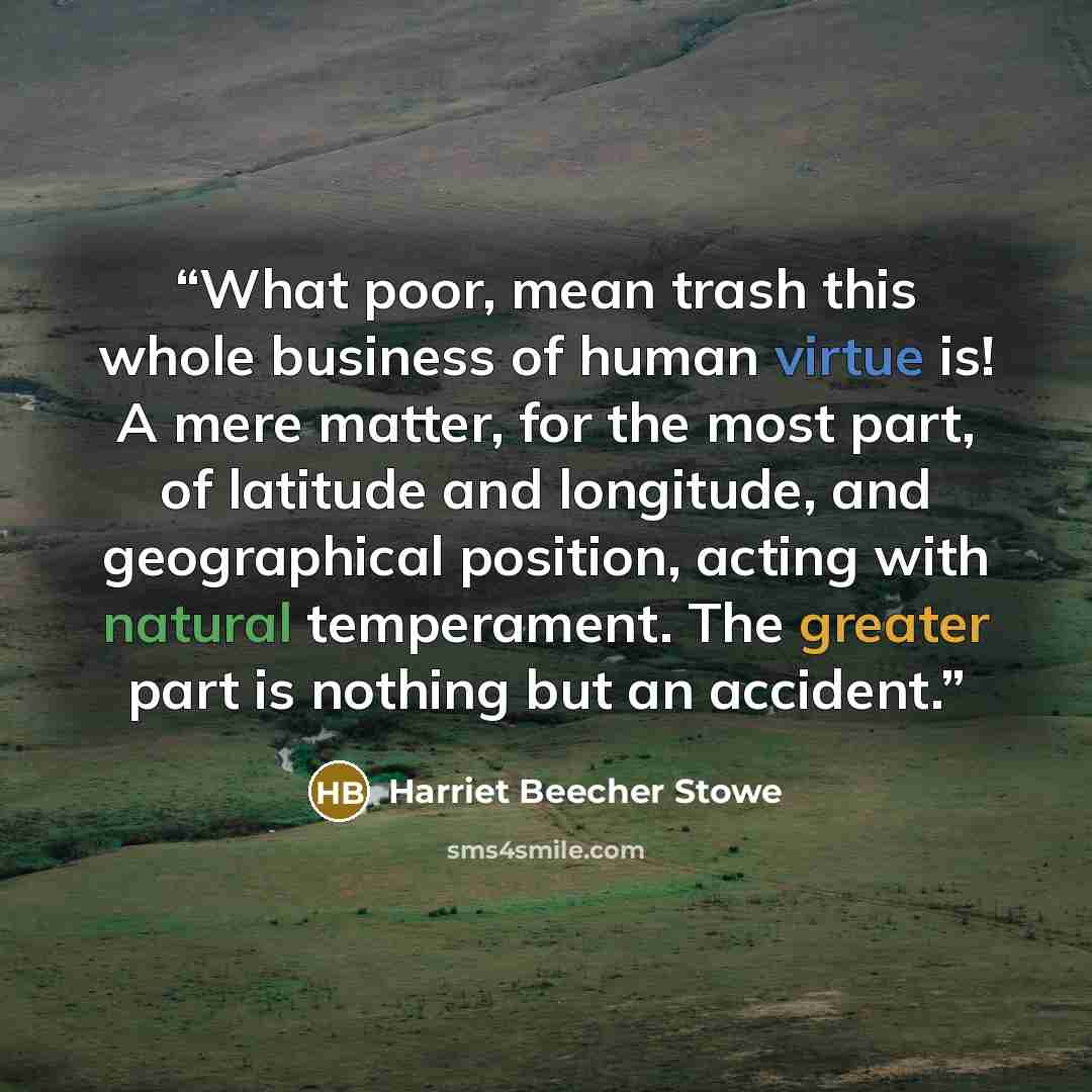 “What poor, mean trash this whole business of human virtue is! A mere matter, for the most part, of latitude and longitude, and geographical position, acting with natural temperament. The greater part is nothing but an accident.” quote by Harriet Beecher Stowe