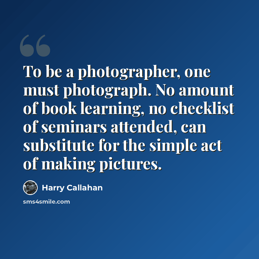 “To be a photographer, one must photograph. No amount of book learning, no checklist of seminars attended, can substitute for the simple act of making pictures.” quote by Harry Callahan