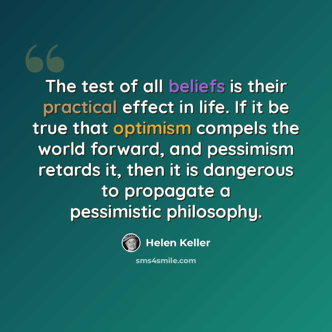 “The test of all beliefs is their practical effect in life. If it be true that optimism compels the world forward, and pessimism retards it, then it is dangerous to propagate a pessimistic philosophy.” quote by Helen Keller