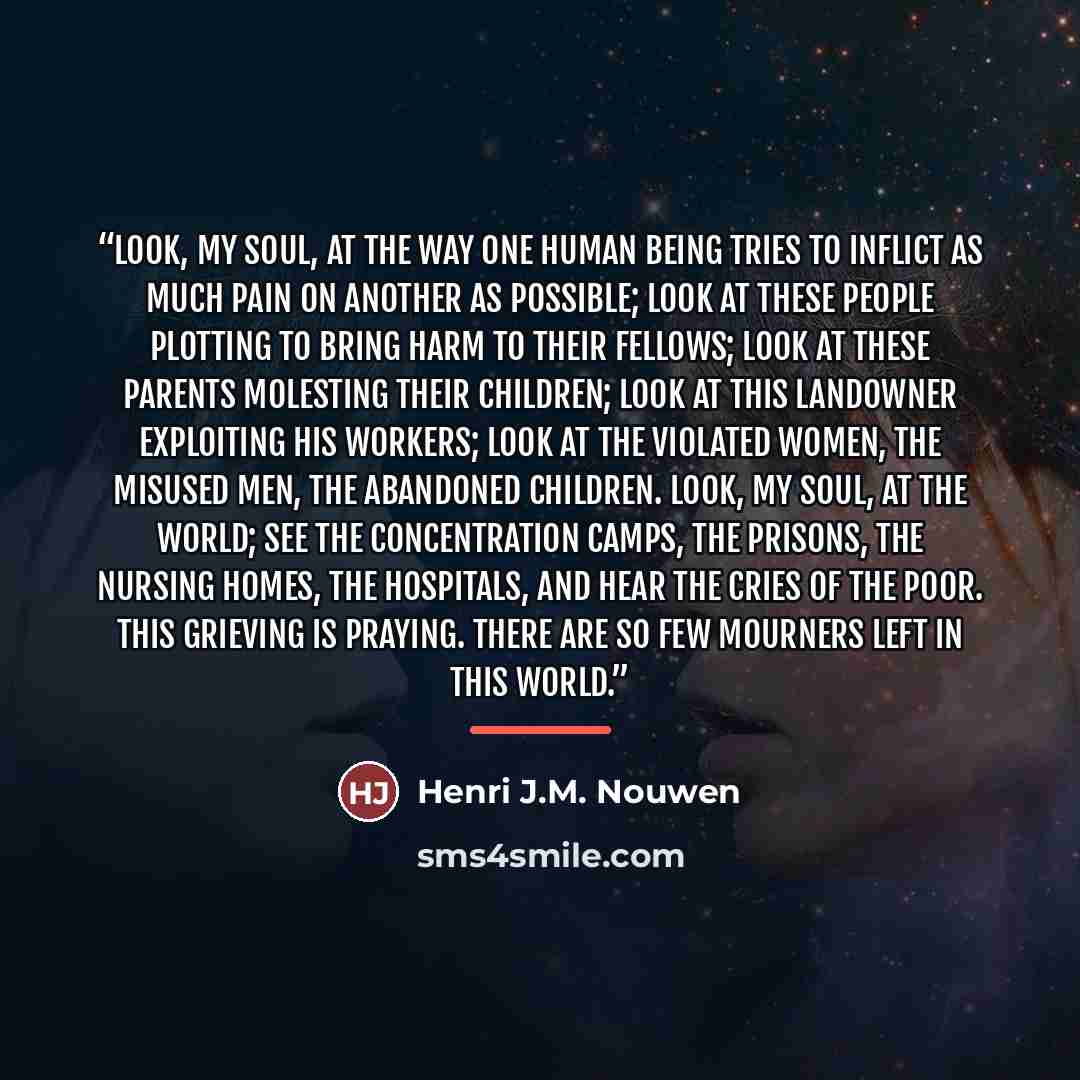 “Look, my soul, at the way one human being tries to inflict as much pain on another as possible; look at these people plotting to bring harm to their fellows; look at these parents molesting their children; look at this landowner exploiting his workers; look at the violated women, the misused men…” quote by Henri J.M. Nouwen