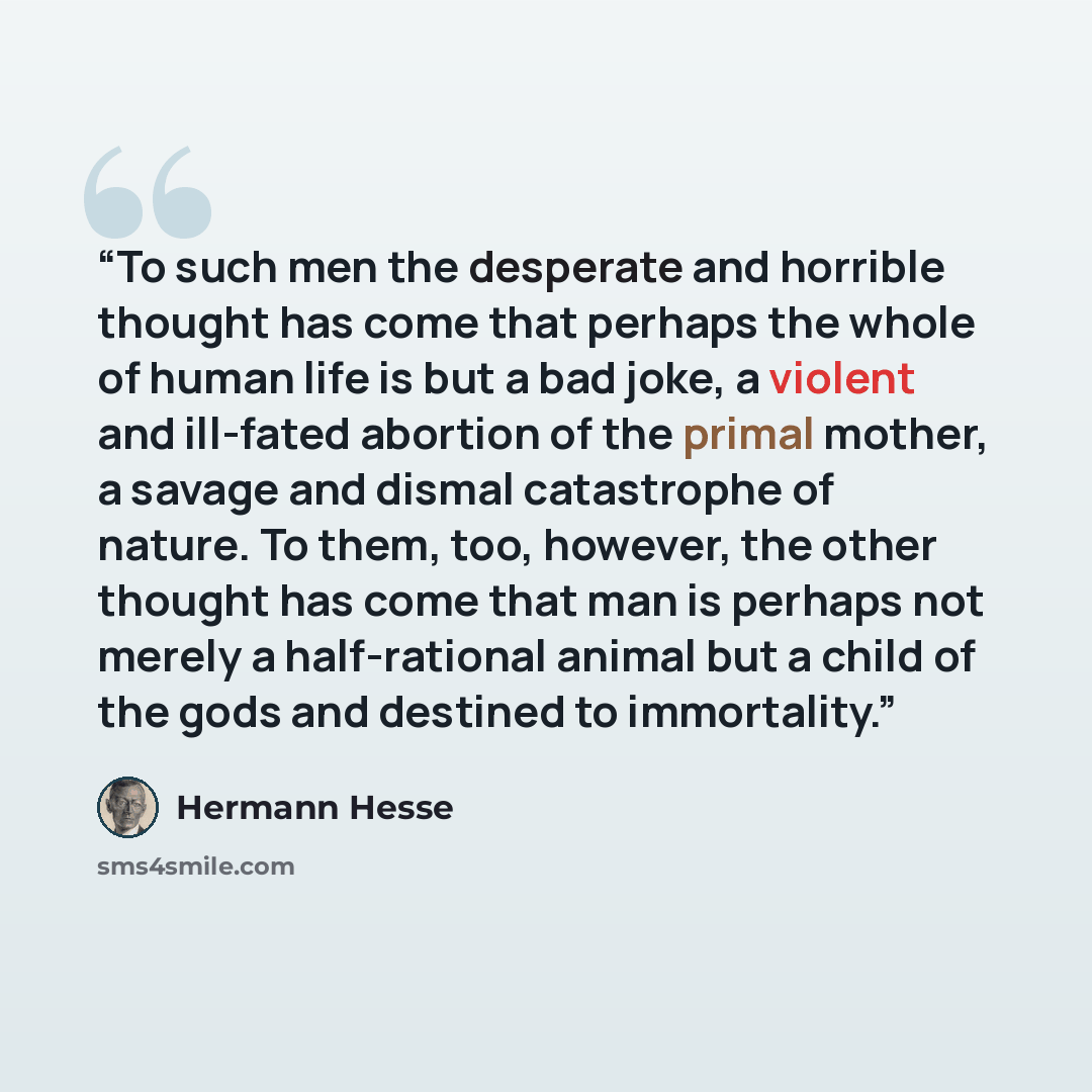 “To such men the desperate and horrible thought has come that perhaps the whole of human life is but a bad joke, a violent and ill-fated abortion of the primal mother, a savage and dismal catastrophe of nature. To them, too, however, the other thought has come that man is perhaps not merely a…” quote by Hermann Hesse