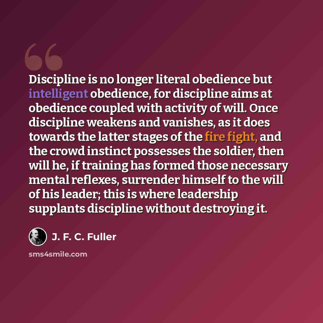 “Discipline is no longer literal obedience but intelligent obedience, for discipline aims at obedience coupled with activity of will. Once discipline weakens and vanishes, as it does towards the latter stages of the fire fight, and the crowd instinct possesses the soldier, then will he, if training…” quote by J. F. C. Fuller