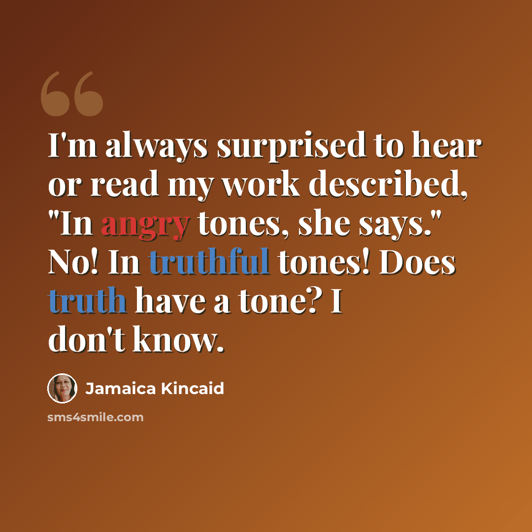 “I'm always surprised to hear or read my work described, "In angry tones, she says." No! In truthful tones! Does truth have a tone? I don't know.” quote by Jamaica Kincaid