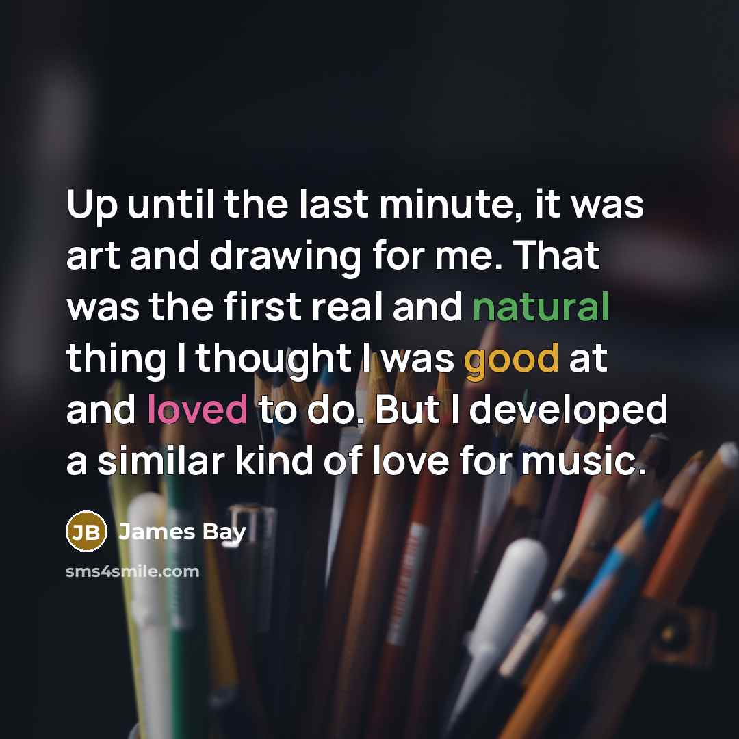 “Up until the last minute, it was art and drawing for me. That was the first real and natural thing I thought I was good at and loved to do. But I developed a similar kind of love for music.” quote by James Bay