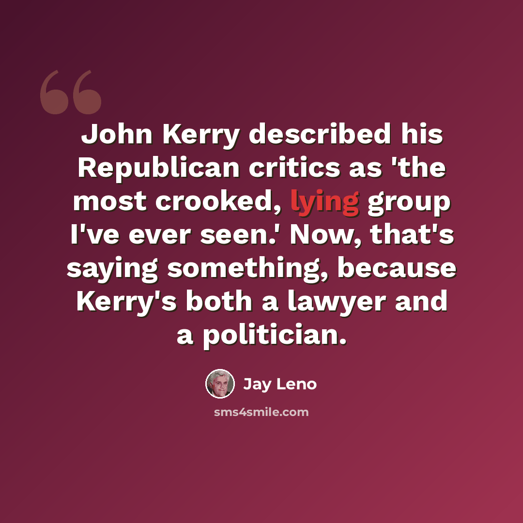 “John Kerry described his Republican critics as 'the most crooked, lying group I've ever seen.' Now, that's saying something, because Kerry's both a lawyer and a politician.” quote by Jay Leno