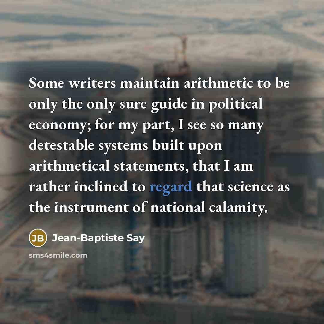 “Some writers maintain arithmetic to be only the only sure guide in political economy; for my part, I see so many detestable systems built upon arithmetical statements, that I am rather inclined to regard that science as the instrument of national calamity.” quote by Jean-Baptiste Say