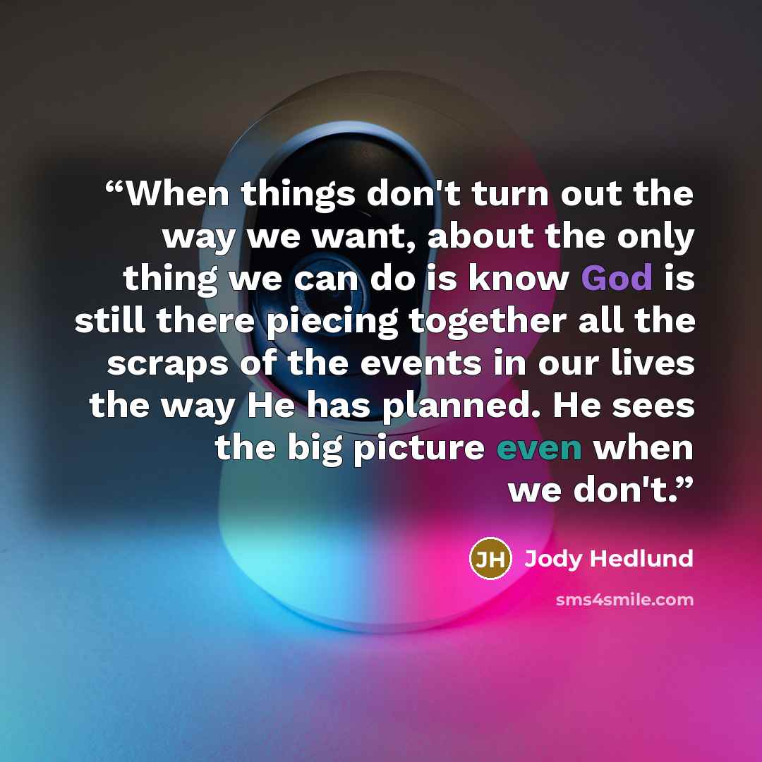 “When things don't turn out the way we want, about the only thing we can do is know God is still there piecing together all the scraps of the events in our lives the way He has planned. He sees the big picture even when we don't.” quote by Jody Hedlund