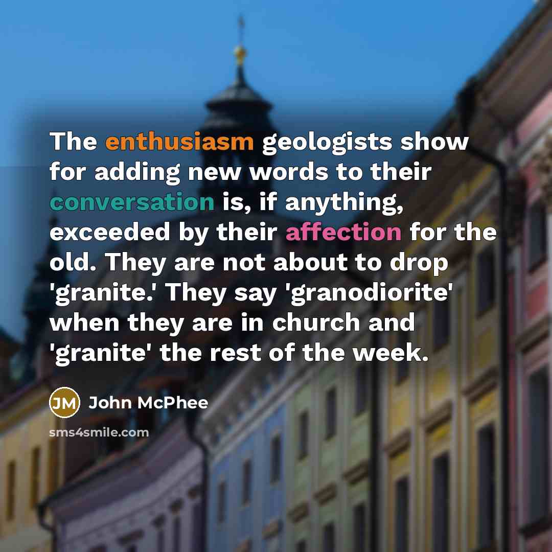 “The enthusiasm geologists show for adding new words to their conversation is, if anything, exceeded by their affection for the old. They are not about to drop 'granite.' They say 'granodiorite' when they are in church and 'granite' the rest of the week.” quote by John McPhee