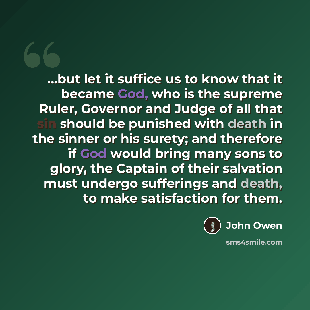 “...but let it suffice us to know that it became God, who is the supreme Ruler, Governor and Judge of all that sin should be punished with death in the sinner or his surety; and therefore if God would bring many sons to glory, the Captain of their salvation must undergo sufferings and death, to…” quote by John Owen