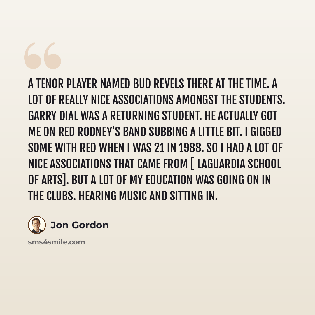 “A tenor player named Bud Revels there at the time. A lot of really nice associations amongst the students. Garry Dial was a returning student. He actually got me on Red Rodney's band subbing a little bit. I gigged some with Red when I was 21 in 1988. So I had a lot of nice associations that came…” quote by Jon Gordon