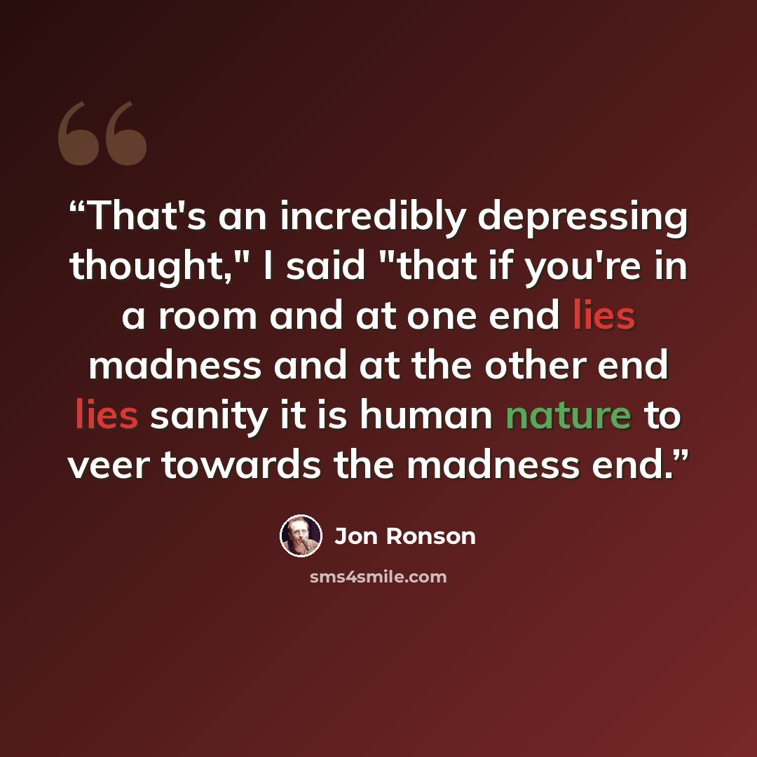 “That's an incredibly depressing thought," I said "that if you're in a room and at one end lies madness and at the other end lies sanity it is human nature to veer towards the madness end.” quote by Jon Ronson