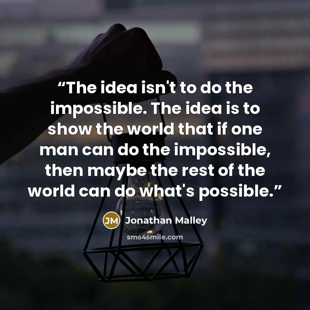 “The idea isn't to do the impossible. The idea is to show the world that if one man can do the impossible, then maybe the rest of the world can do what's possible.” quote by Jonathan Malley