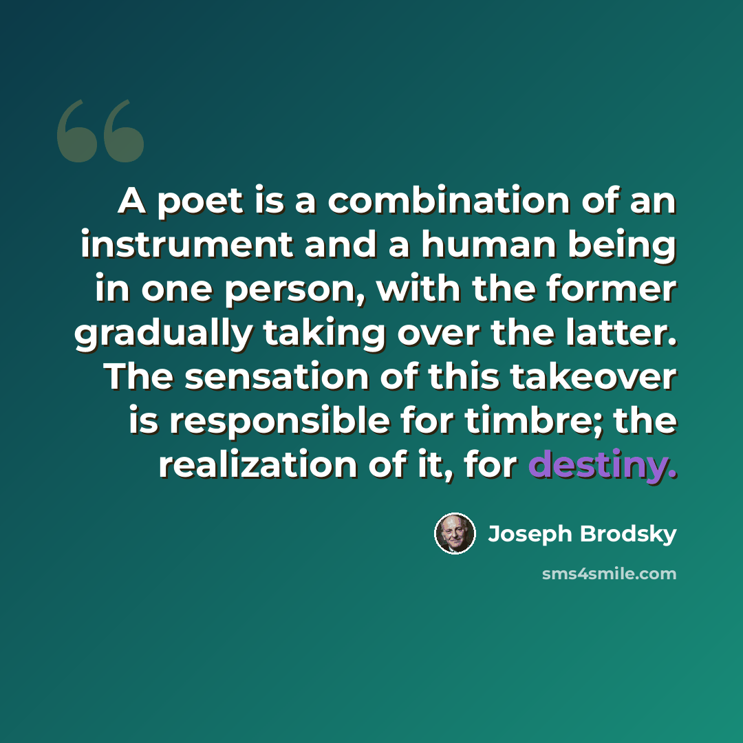 “A poet is a combination of an instrument and a human being in one person, with the former gradually taking over the latter. The sensation of this takeover is responsible for timbre; the realization of it, for destiny.” quote by Joseph Brodsky