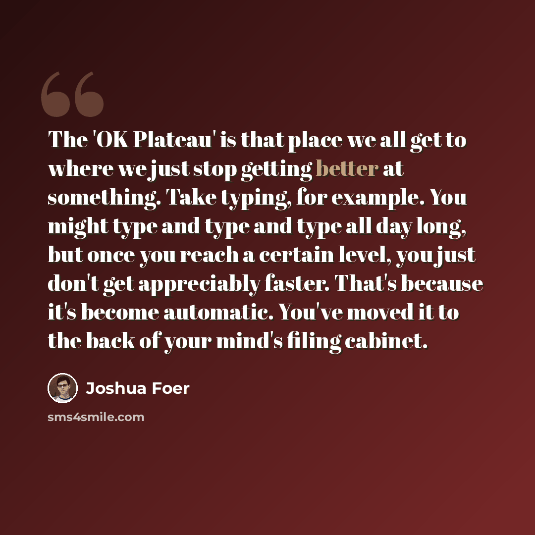 “The 'OK Plateau' is that place we all get to where we just stop getting better at something. Take typing, for example. You might type and type and type all day long, but once you reach a certain level, you just don't get appreciably faster. That's because it's become automatic. You've moved it to…” quote by Joshua Foer