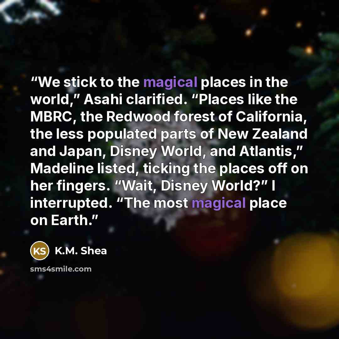 “We stick to the magical places in the world,” Asahi clarified. “Places like the MBRC, the Redwood forest of California, the less populated parts of New Zealand and Japan, Disney World, and Atlantis,” Madeline listed, ticking the places off on her fingers. “Wait, Disney World?” I interrupted. “The…” quote by K.M. Shea
