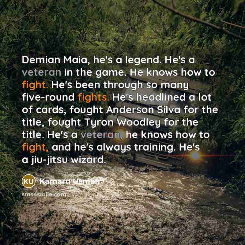 “Demian Maia, he's a legend. He's a veteran in the game. He knows how to fight. He's been through so many five-round fights. He's headlined a lot of cards, fought Anderson Silva for the title, fought Tyron Woodley for the title. He's a veteran, he knows how to fight, and he's always training. He's…” quote by Kamaru Usman