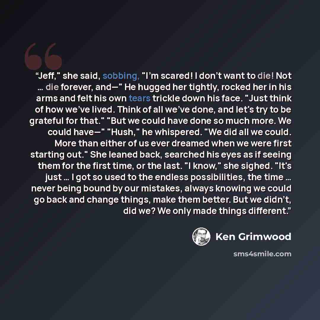 “Jeff," she said, sobbing, "I'm scared! I don't want to die! Not … die forever, and—" He hugged her tightly, rocked her in his arms and felt his own tears trickle down his face. "Just think of how we've lived. Think of all we've done, and let's try to be grateful for that." "But we could have done…” quote by Ken Grimwood