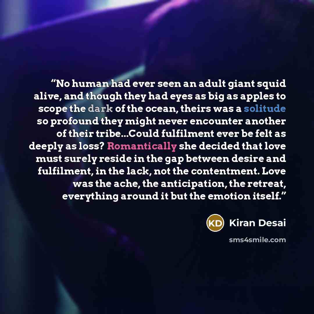 “No human had ever seen an adult giant squid alive, and though they had eyes as big as apples to scope the dark of the ocean, theirs was a solitude so profound they might never encounter another of their tribe...Could fulfilment ever be felt as deeply as loss? Romantically she decided that love…” quote by kiran desai