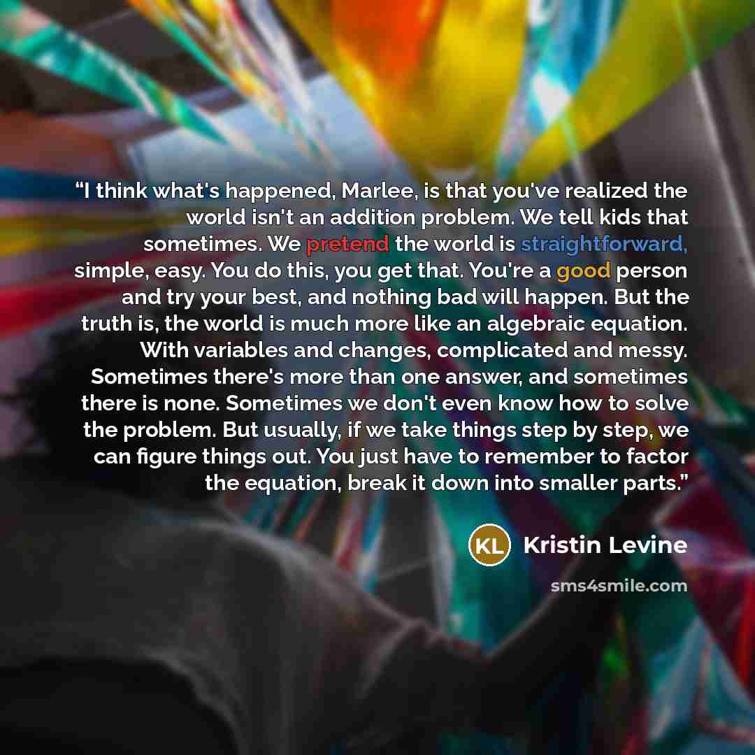“I think what's happened, Marlee, is that you've realized the world isn't an addition problem. We tell kids that sometimes. We pretend the world is straightforward, simple, easy. You do this, you get that. You're a good person and try your best, and nothing bad will happen. But the truth is, the…” quote by Kristin Levine