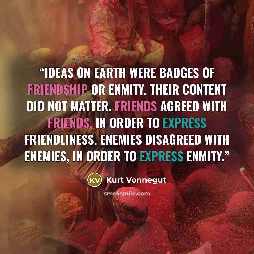 “Ideas on Earth were badges of friendship or enmity. Their content did not matter. Friends agreed with friends, in order to express friendliness. Enemies disagreed with enemies, in order to express enmity.” quote by Kurt Vonnegut