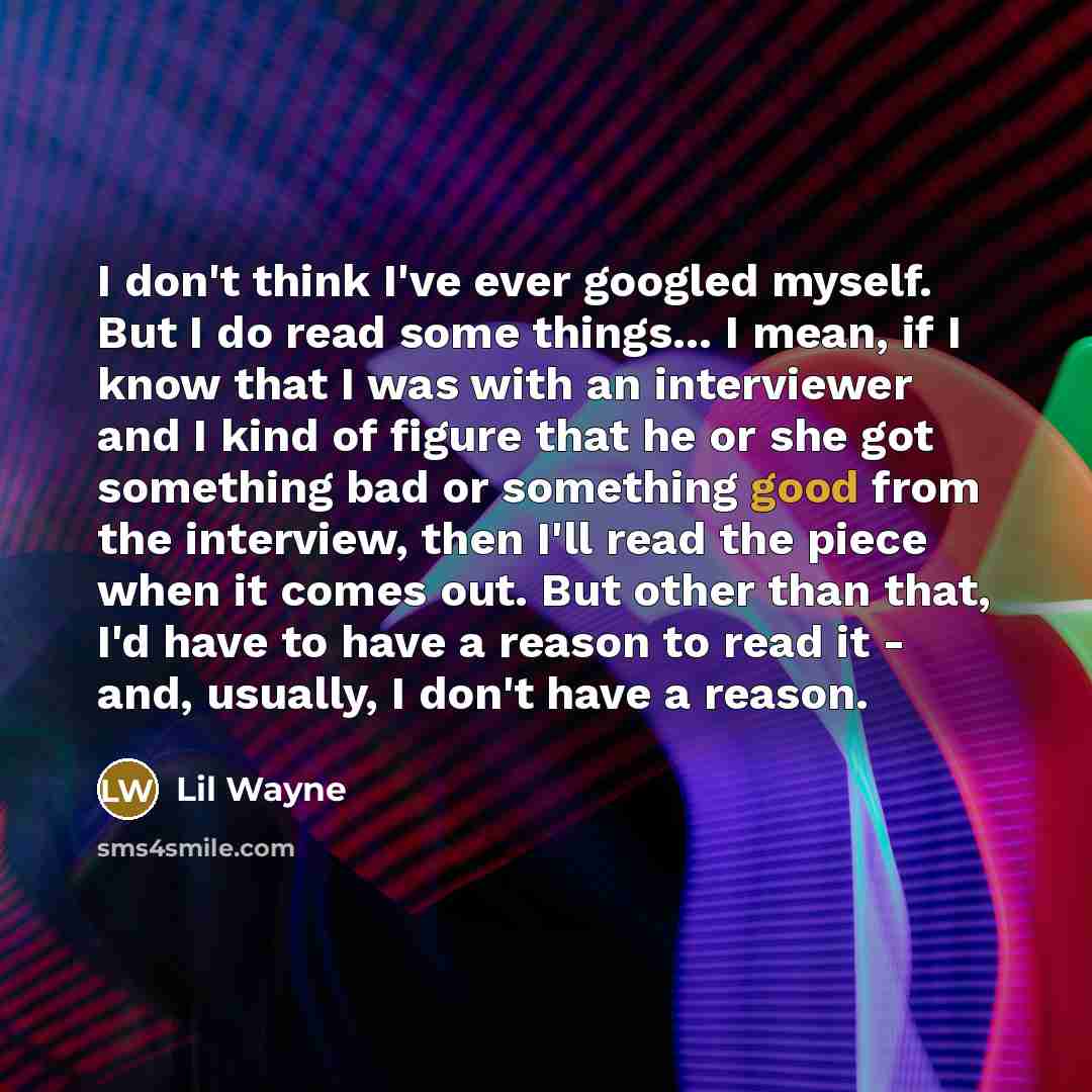 “I don't think I've ever googled myself. But I do read some things... I mean, if I know that I was with an interviewer and I kind of figure that he or she got something bad or something good from the interview, then I'll read the piece when it comes out. But other than that, I'd have to have a…” quote by Lil Wayne