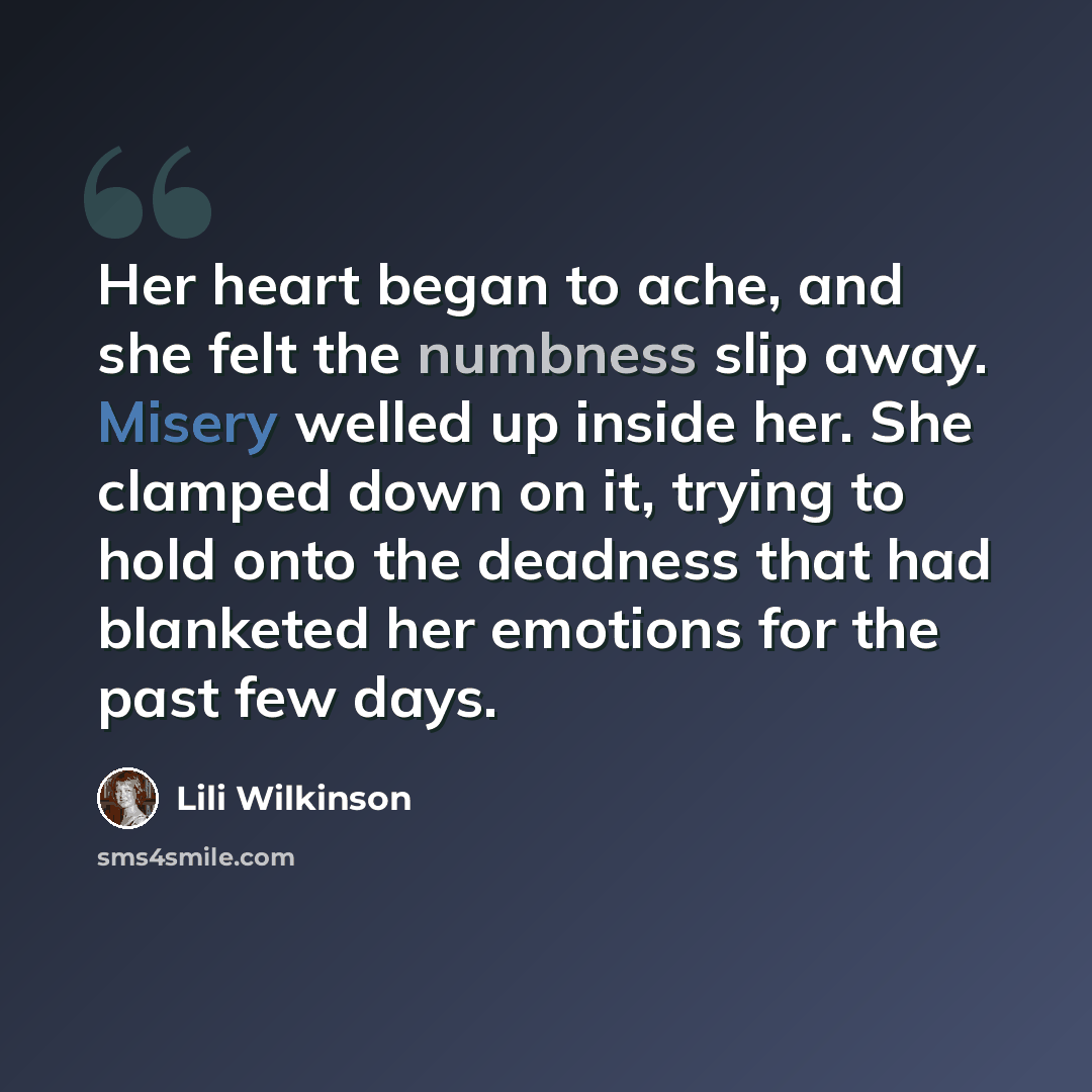 “Her heart began to ache, and she felt the numbness slip away. Misery welled up inside her. She clamped down on it, trying to hold onto the deadness that had blanketed her emotions for the past few days.” quote by Lili Wilkinson