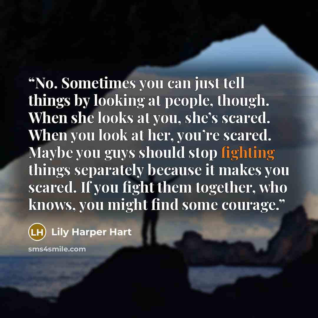 “No. Sometimes you can just tell things by looking at people, though. When she looks at you, she’s scared. When you look at her, you’re scared. Maybe you guys should stop fighting things separately because it makes you scared. If you fight them together, who knows, you might find some courage.” quote by Lily Harper Hart