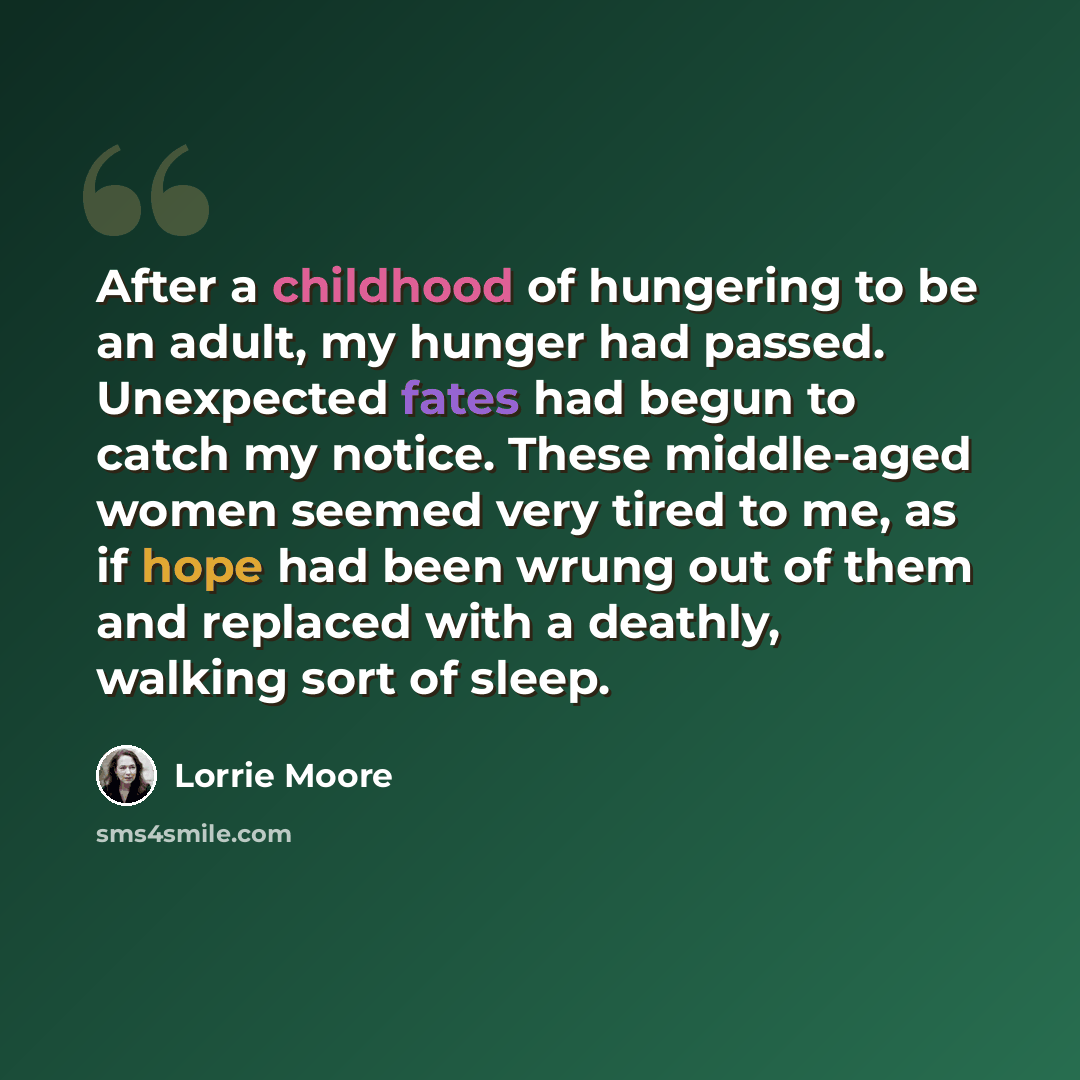 “After a childhood of hungering to be an adult, my hunger had passed. Unexpected fates had begun to catch my notice. These middle-aged women seemed very tired to me, as if hope had been wrung out of them and replaced with a deathly, walking sort of sleep.” quote by Lorrie Moore