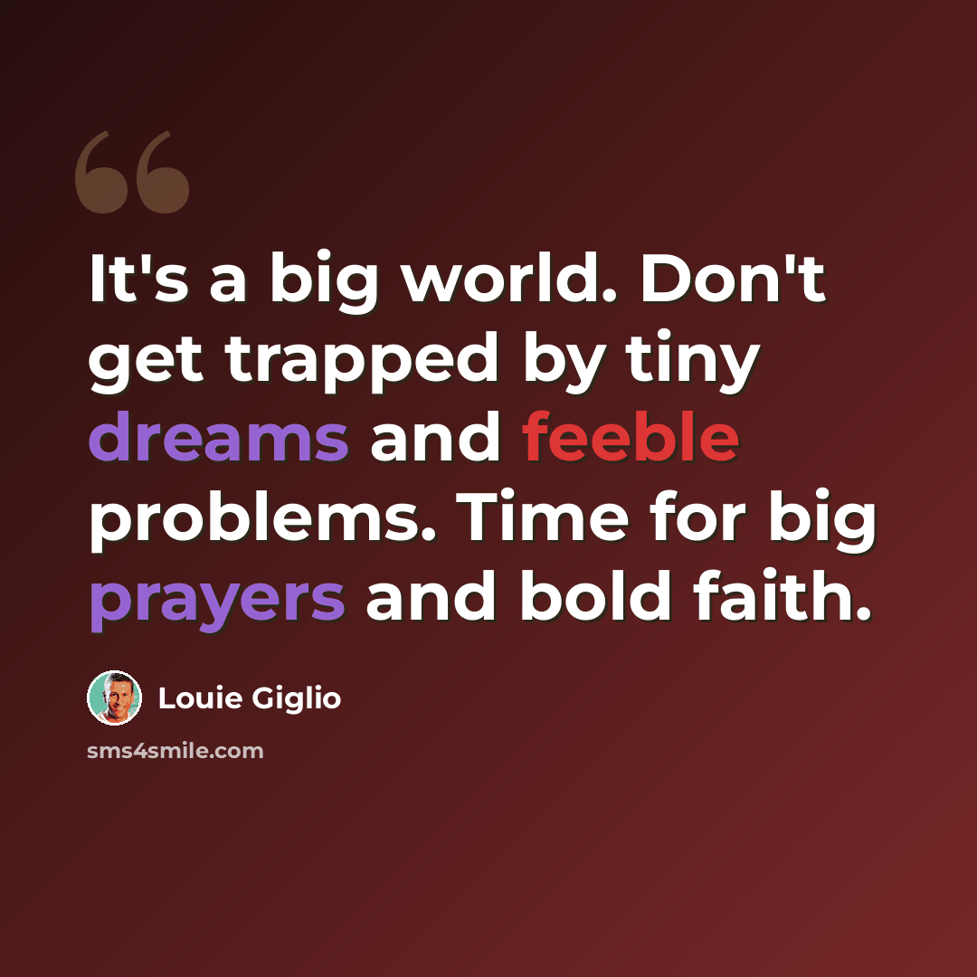 “It's a big world. Don't get trapped by tiny dreams and feeble problems. Time for big prayers and bold faith.” quote by Louie Giglio
