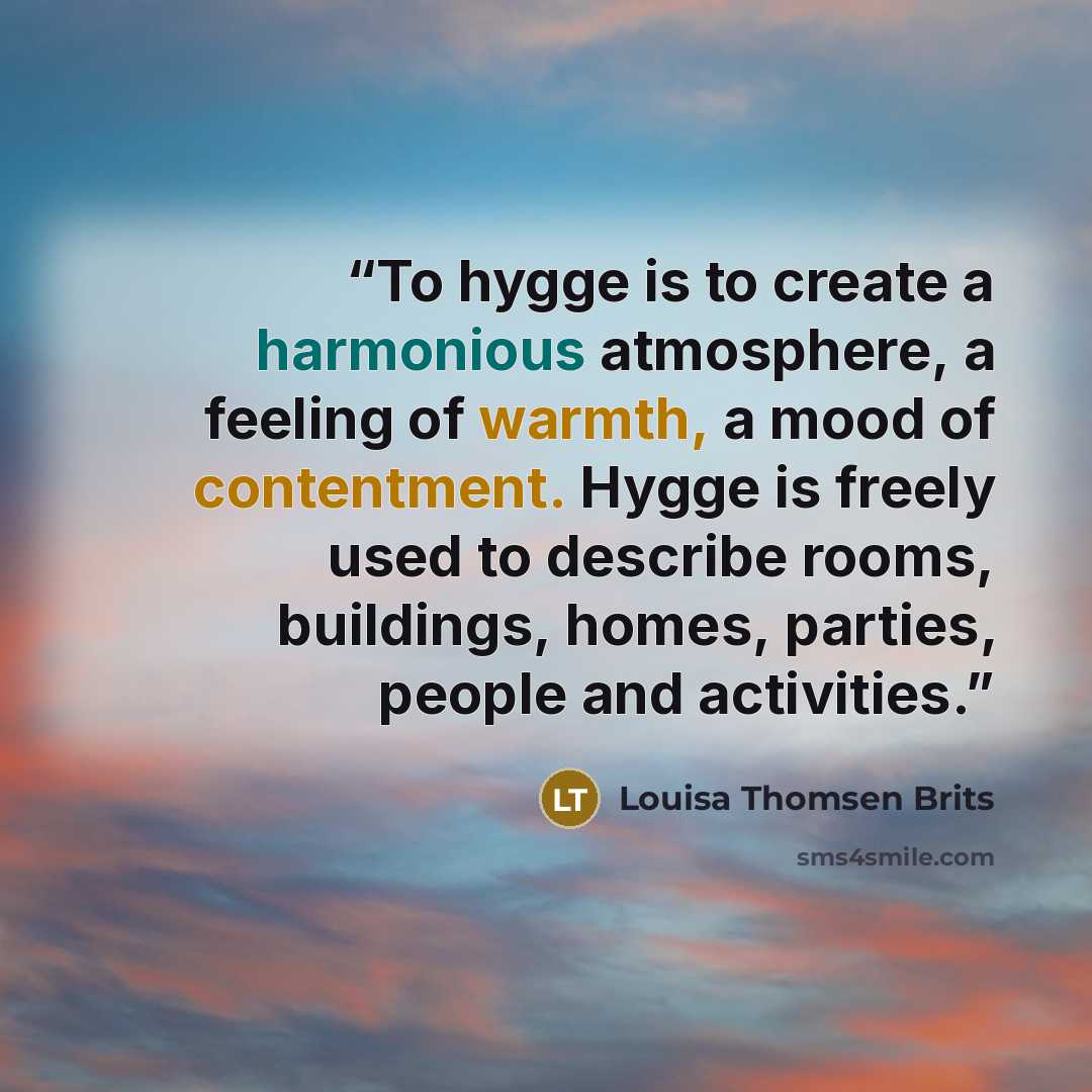 “To hygge is to create a harmonious atmosphere, a feeling of warmth, a mood of contentment. Hygge is freely used to describe rooms, buildings, homes, parties, people and activities.” quote by Louisa Thomsen Brits