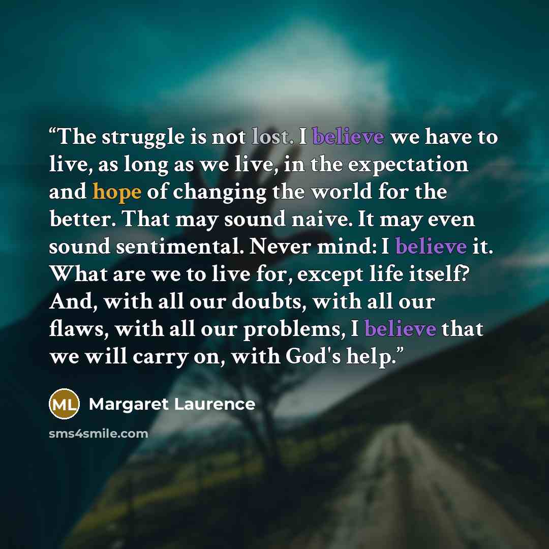 “The struggle is not lost. I believe we have to live, as long as we live, in the expectation and hope of changing the world for the better. That may sound naive. It may even sound sentimental. Never mind: I believe it. What are we to live for, except life itself? And, with all our doubts, with all…” quote by Margaret Laurence