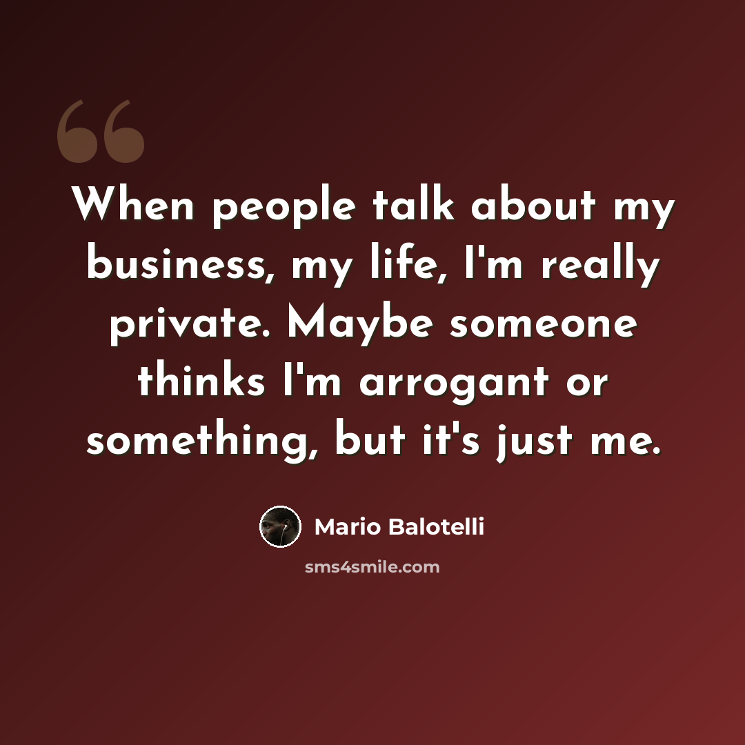 “When people talk about my business, my life, I'm really private. Maybe someone thinks I'm arrogant or something, but it's just me.” quote by Mario Balotelli