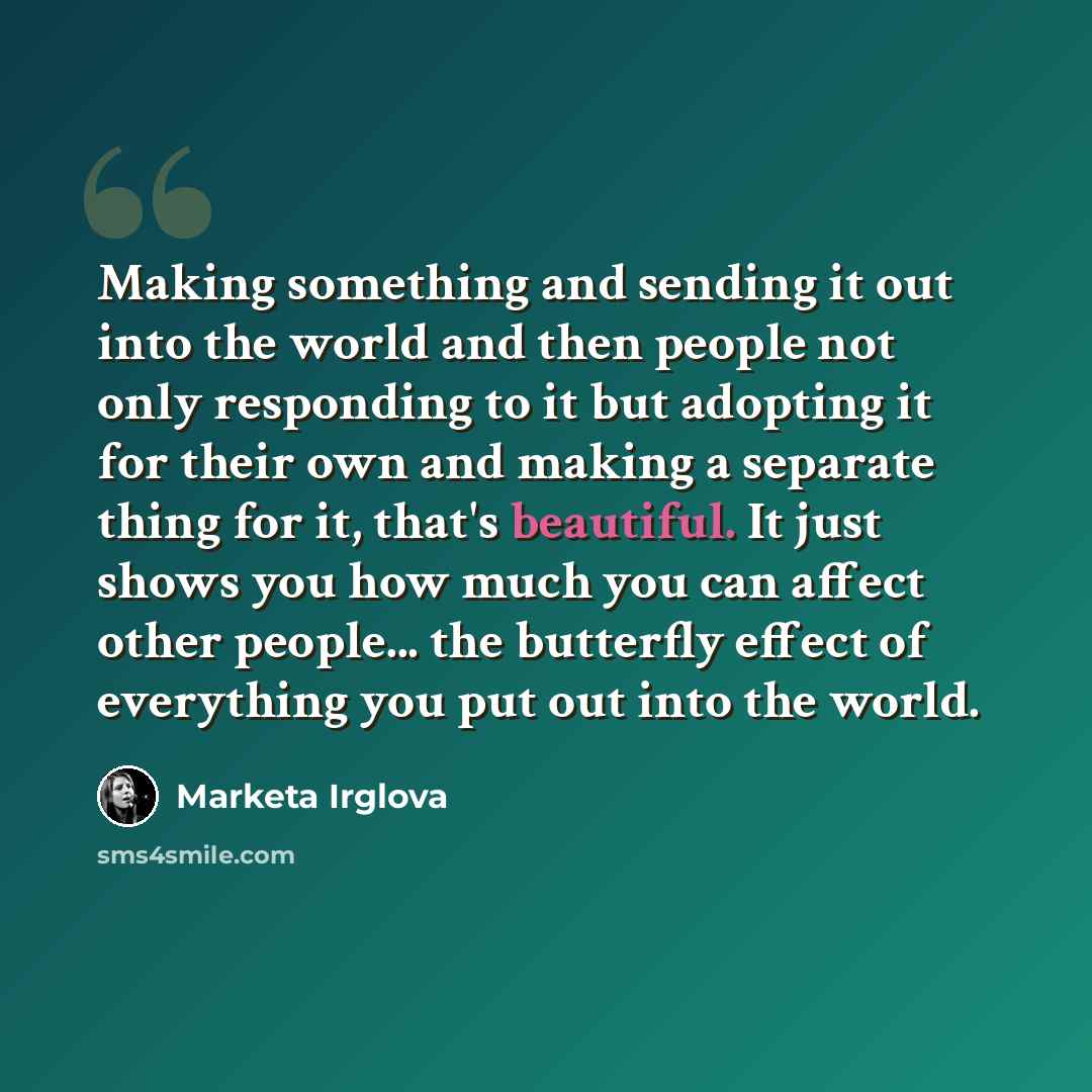 “Making something and sending it out into the world and then people not only responding to it but adopting it for their own and making a separate thing for it, that's beautiful. It just shows you how much you can affect other people... the butterfly effect of everything you put out into the world.” quote by Marketa Irglova