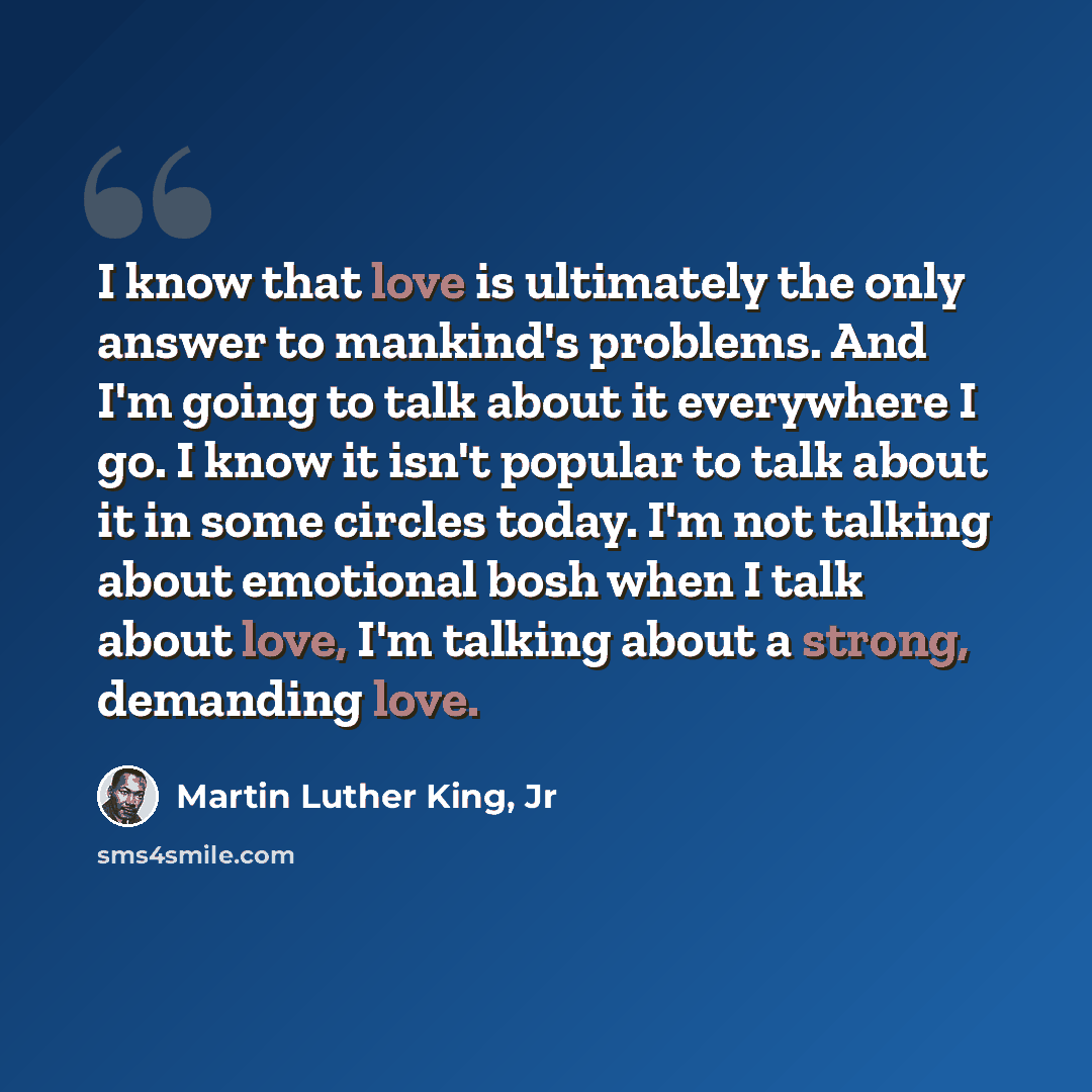 “I know that love is ultimately the only answer to mankind's problems. And I'm going to talk about it everywhere I go. I know it isn't popular to talk about it in some circles today. I'm not talking about emotional bosh when I talk about love, I'm talking about a strong, demanding love.” quote by Martin Luther King, Jr