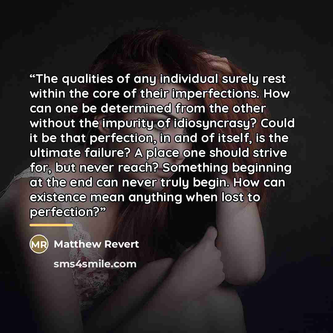 “The qualities of any individual surely rest within the core of their imperfections. How can one be determined from the other without the impurity of idiosyncrasy? Could it be that perfection, in and of itself, is the ultimate failure? A place one should strive for, but never reach? Something…” quote by Matthew Revert