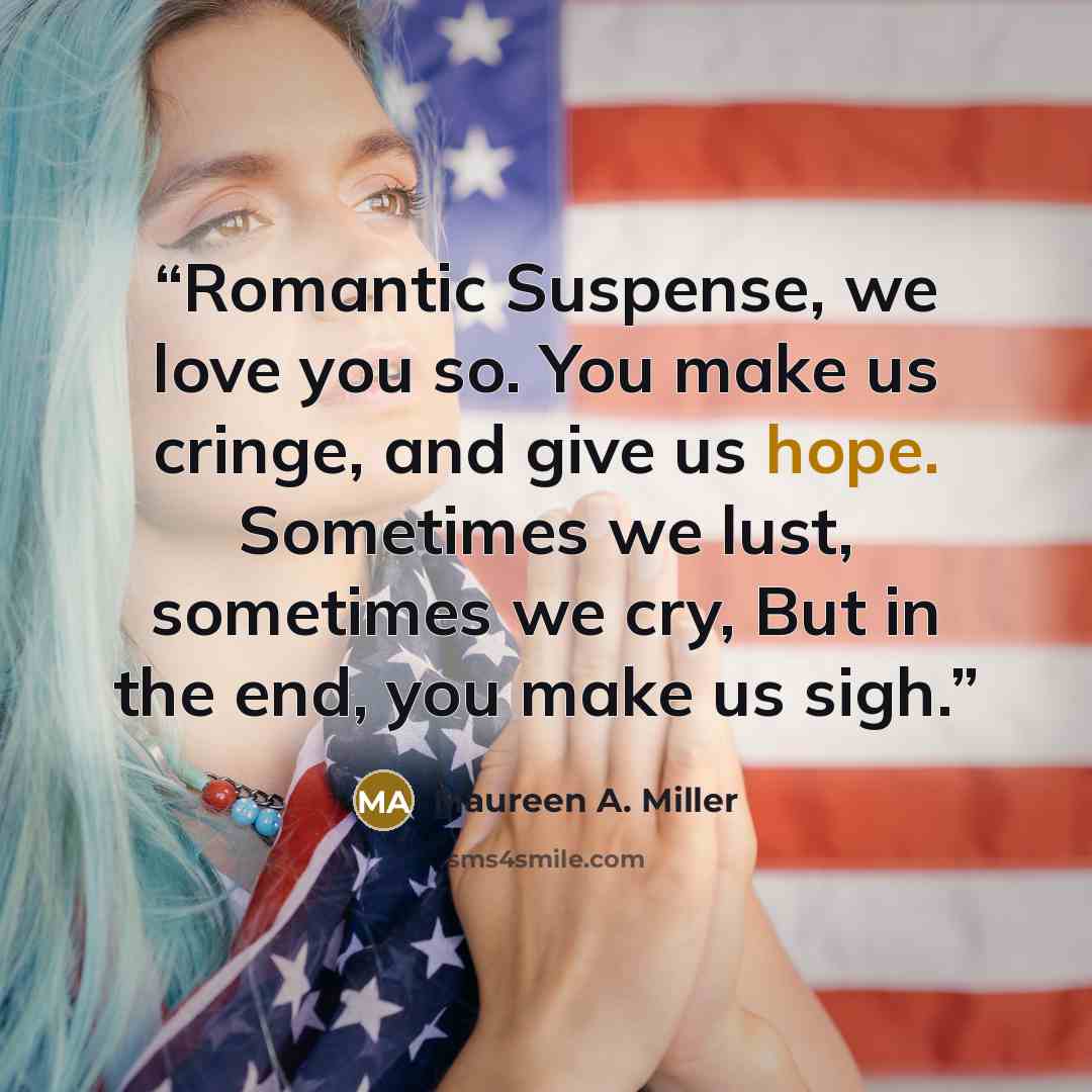 “Romantic Suspense, we love you so. You make us cringe, and give us hope. Sometimes we lust, sometimes we cry, But in the end, you make us sigh.” quote by Maureen A. Miller